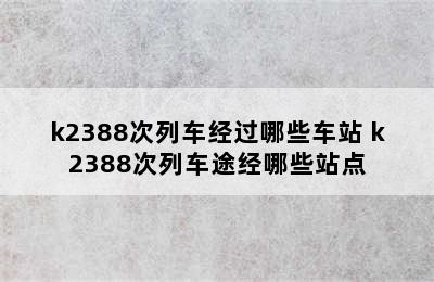 k2388次列车经过哪些车站 k2388次列车途经哪些站点